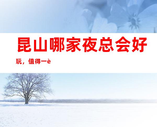 昆山哪家夜总会好玩,值得一试的昆山超有意思的夜总会