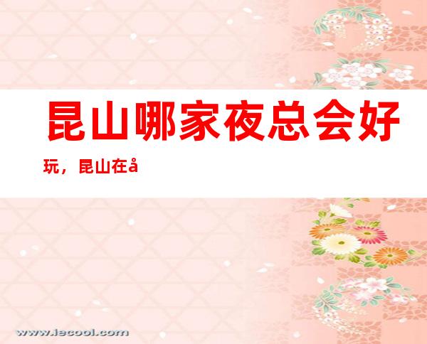 昆山哪家夜总会好玩，昆山在哪找到好玩夜总会进来告诉你