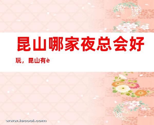 昆山哪家夜总会好玩,昆山有趣的夜总会详细介绍