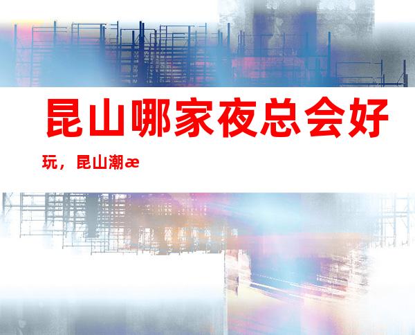 昆山哪家夜总会好玩,昆山潮流有趣夜总会有意思进来尝试