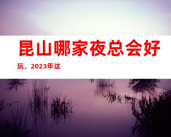 昆山哪家夜总会好玩,2023年这几家你不要再错过