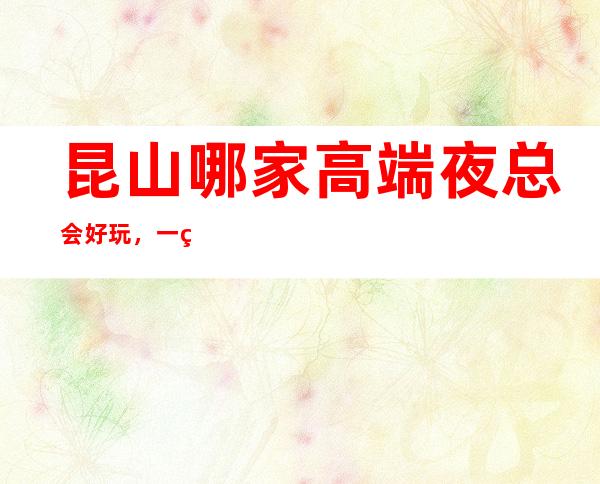 昆山哪家高端夜总会好玩，一篇文章介绍昆山夜晚去处