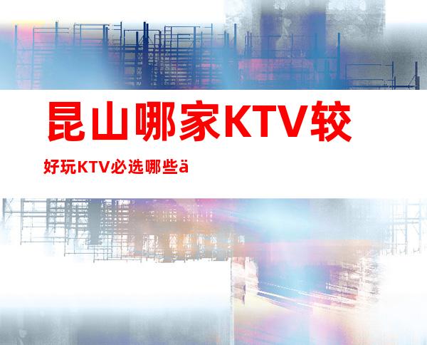 昆山哪家KTV较好玩KTV必选哪些介绍一览。