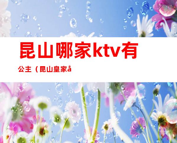 昆山哪家ktv有公主(昆山皇家公馆ktv公主)