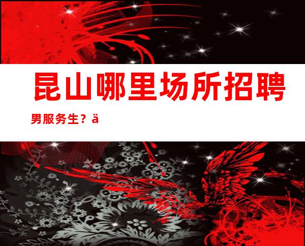昆山哪里场所招聘男服务生？人不必退尽，退尽则路艰
