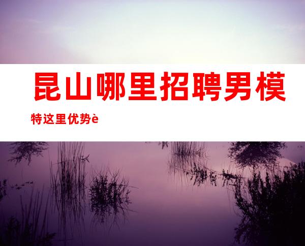 昆山哪里招聘男 模特=这里优势还是比较明显的