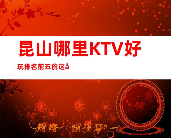 昆山哪里KTV好玩 排名前五的这几家绝对够劲爆