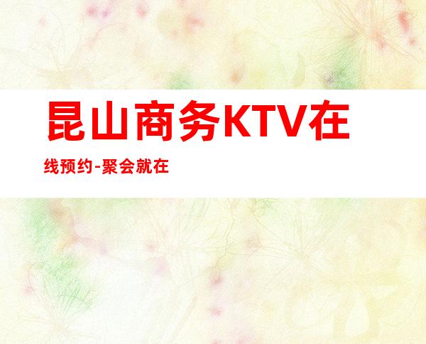昆山商务KTV在线预约-聚会就在这里不停不歇狂嗨起来