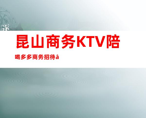 昆山商务KTV陪喝多多商务招待 – 昆山花桥商务KTV