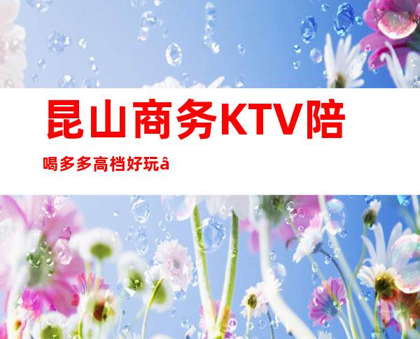 昆山商务KTV陪喝多多高档好玩 – 昆山周市商务KTV