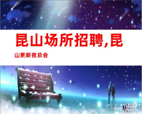 昆山场所招聘,昆山更新夜总会没任务一直在满房吸引有客户