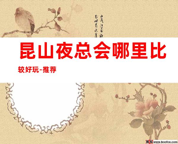 昆山夜总会哪里比较好玩-推荐十大更高夜总会排行榜