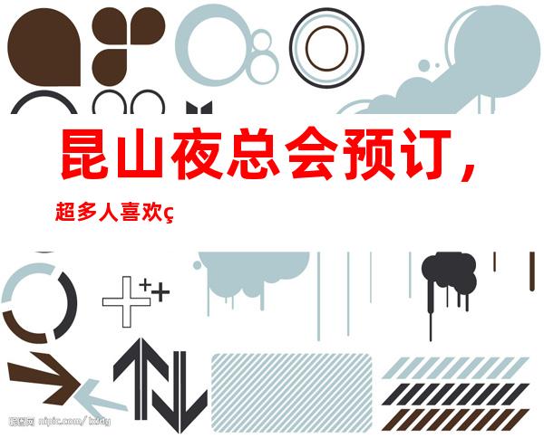 昆山夜总会预订，超多人喜欢的高端夜总会订房很抢手