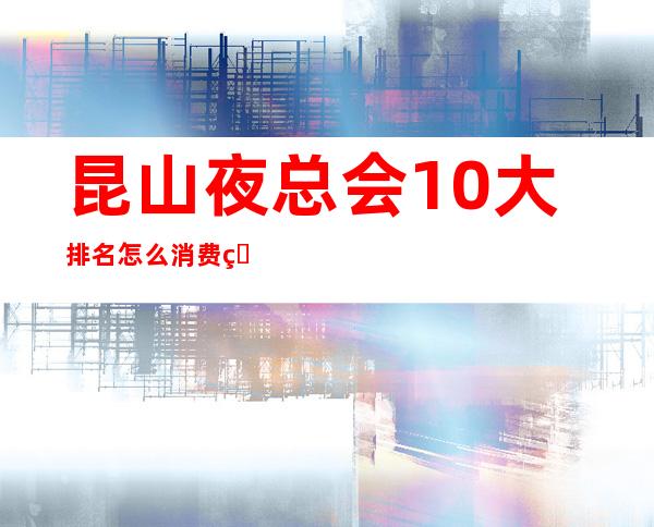 昆山夜总会10大排名怎么消费的?全城KTV推荐包间预定