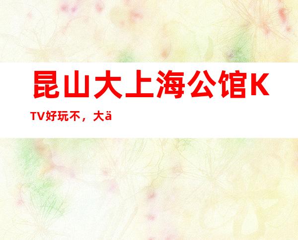 昆山大上海公馆KTV好玩不，大上海公馆KTV公主多少。