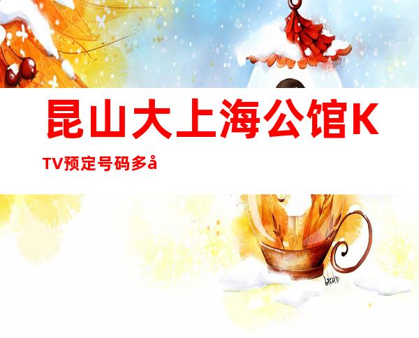 昆山大上海公馆KTV预定号码多少，市区大上海公馆消费标准？