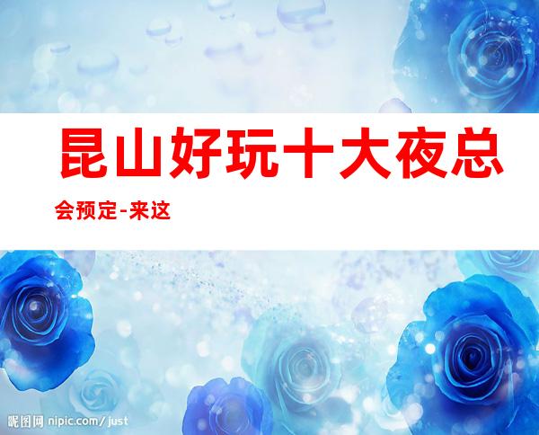 昆山好玩十大夜总会预定-来这里忘记烦恼放飞自我