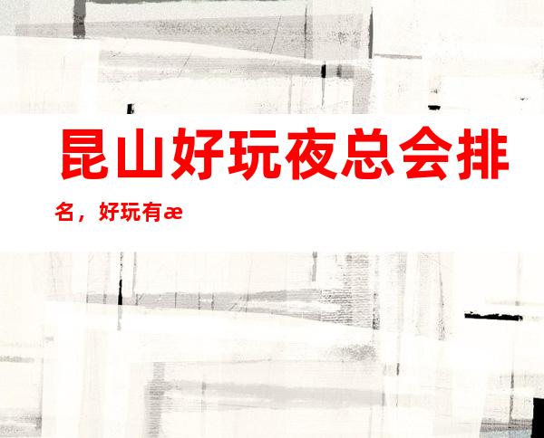 昆山好玩夜总会排名,好玩有意思值得一去的几家介绍