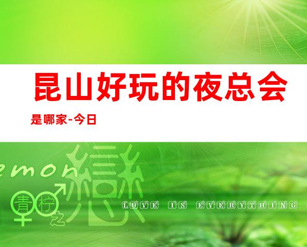 昆山好玩的夜总会是哪家-今日已更新 – 昆山千灯商务KTV