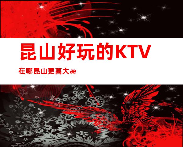 昆山好玩的KTV在哪 昆山更高大气KTV排名大全