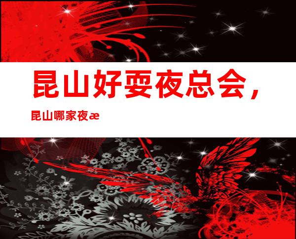 昆山好耍夜总会,昆山哪家夜总会值得一去情况介绍_重复