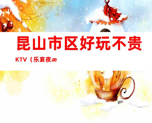昆山市区好玩不贵KTV（乐宴夜总会）性价比高。
