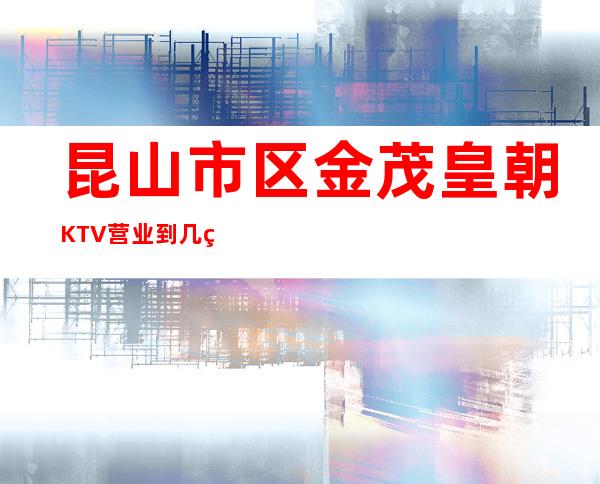 昆山市区金茂皇朝KTV营业到几点，金茂皇朝KTV乱不乱的？
