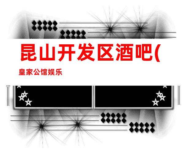 昆山开发区酒吧(皇家公馆娱乐)吃住都有/档次高