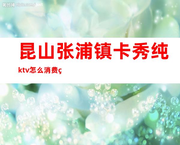 昆山张浦镇卡秀纯ktv怎么消费的(张浦卡秀KTV)