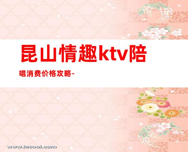 昆山情趣ktv陪唱消费价格攻略-昆山KTV消费标准?