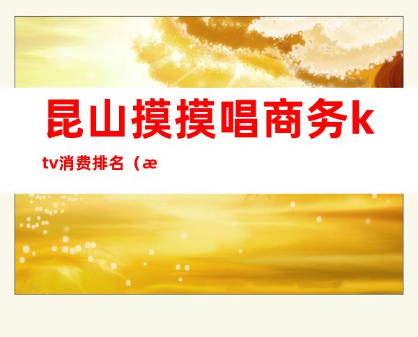 昆山摸摸唱商务ktv消费排名（昆山最高端的KTV）