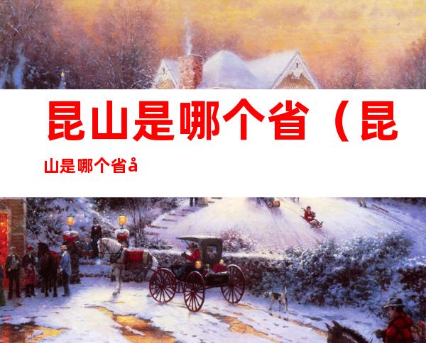 昆山是哪个省（昆山是哪个省哪个市哪个区）