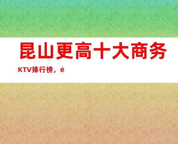 昆山更高十大商务KTV排行榜,都是天花板别的存在