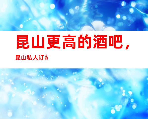 昆山更高的酒吧,昆山私人订制酒吧怎么样?