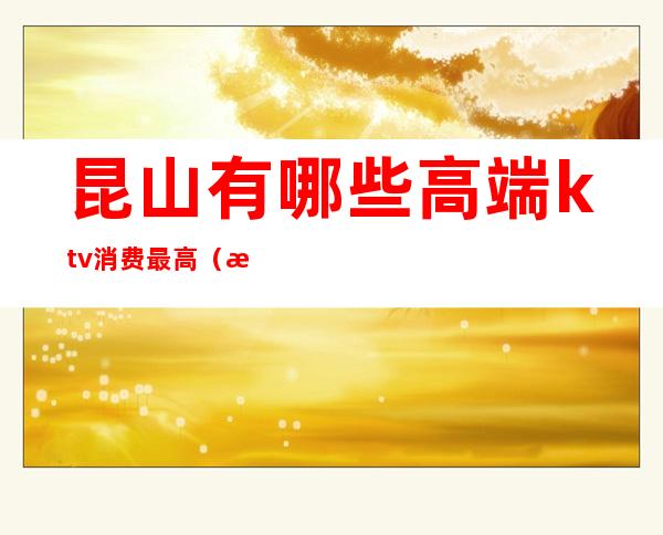 昆山有哪些高端ktv消费最高(昆山有哪些高端ktv消费最高的地方)