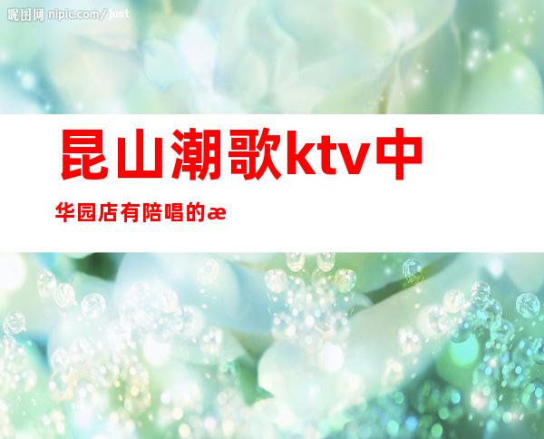 昆山潮歌ktv中华园店有陪唱的没有?（昆山潮歌ktv）