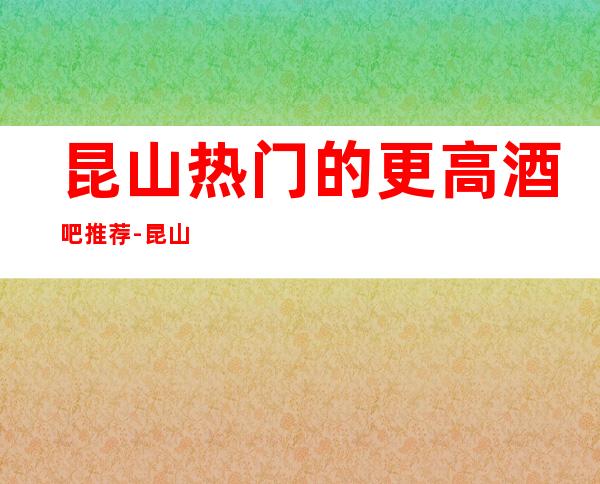 昆山热门的更高酒吧推荐-昆山一醉皇冠酒吧