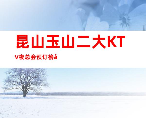 昆山玉山二大KTV夜总会预订榜.包厢消费情况如何 – 昆山花桥商务KTV