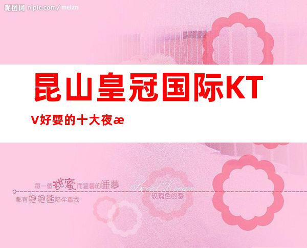 昆山皇冠国际KTV好耍的十大夜总会既然还不贵