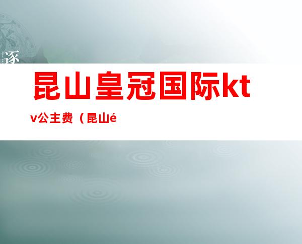 昆山皇冠国际ktv公主费(昆山金茂皇朝ktv公主)