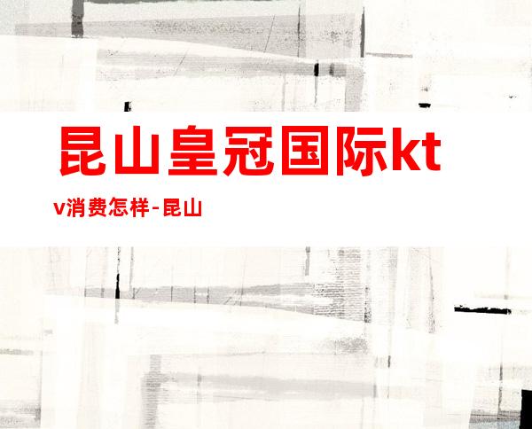 昆山皇冠国际ktv消费怎样-昆山高端ktv消费场所在哪里?