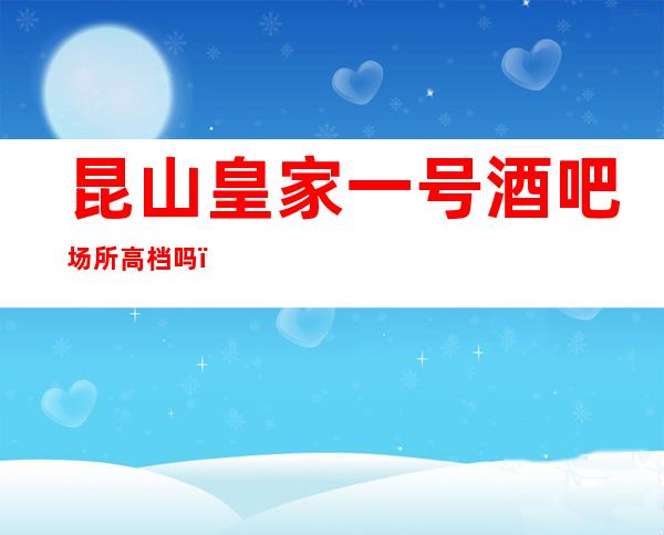 昆山皇家一号酒吧场所高档吗,好玩吗,几百的