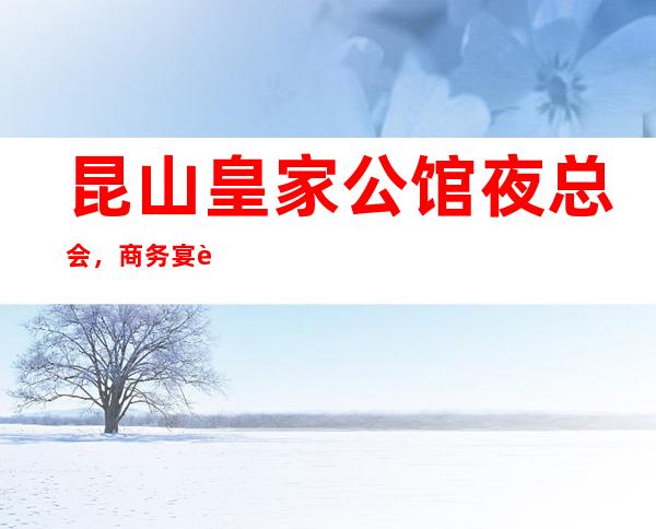 昆山皇家公馆夜总会,商务宴请招待客户的好地方