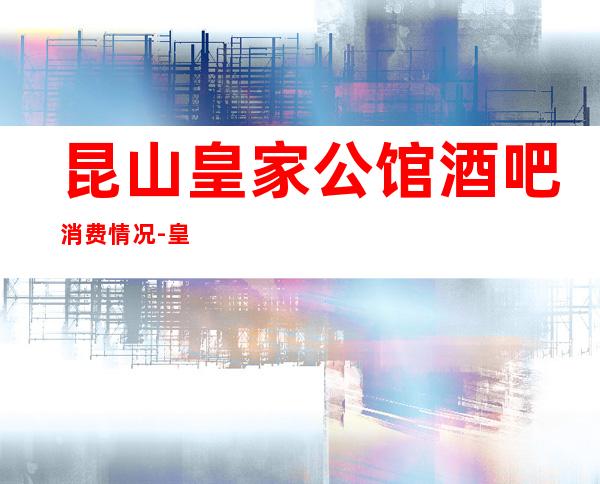 昆山皇家公馆酒吧消费情况-皇家公馆酒吧介绍