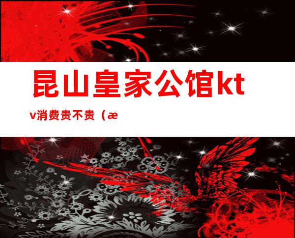 昆山皇家公馆ktv消费贵不贵(昆山皇家公馆ktv消费价目表)
