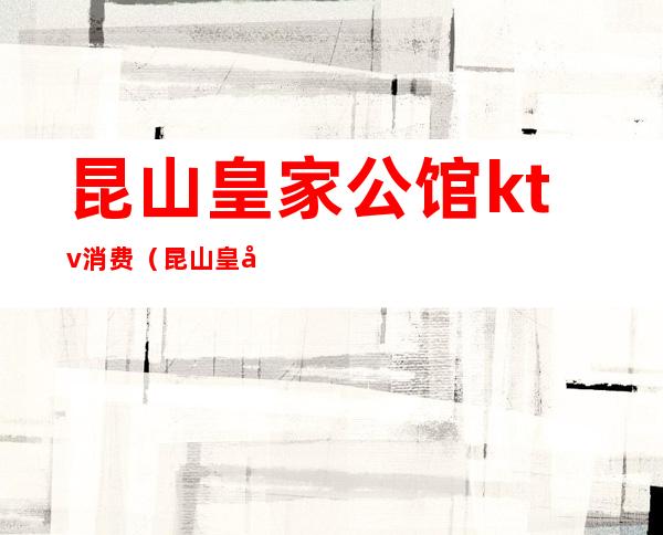 昆山皇家公馆ktv消费（昆山皇家公馆娱乐中心）