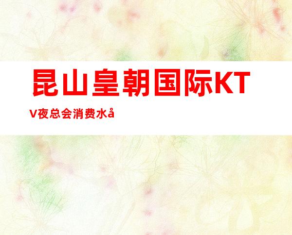 昆山皇朝国际KTV夜总会消费水平，皇朝国际是商务的吗。