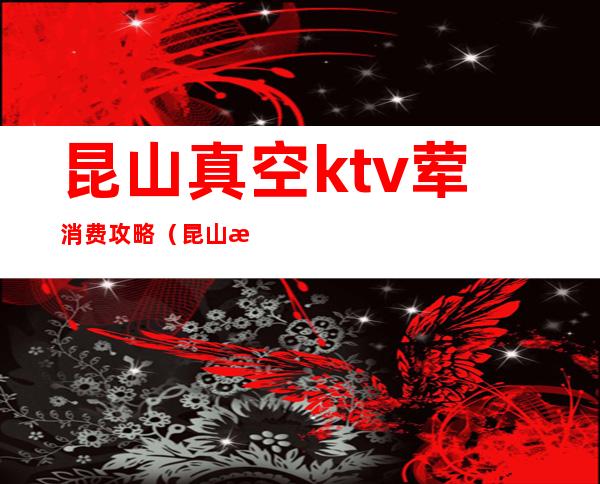 昆山真空ktv荤消费攻略(昆山最高端的KTV)