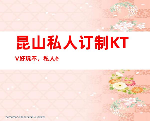 昆山私人订制KTV好玩不，私人订制KTV公主多少。