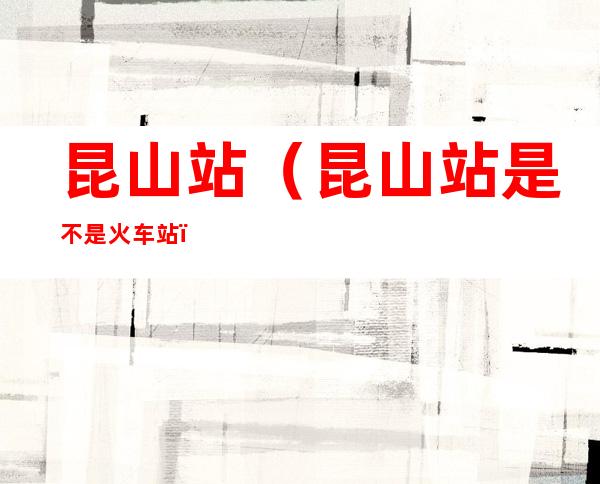 昆山站(昆山站是不是火车站)